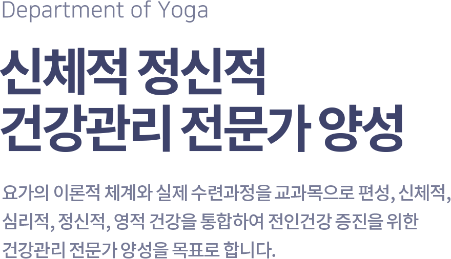 Department of Yoga 신체적 정신적 건강관리 전문가 양성, 요가의 이론적 체계와 실제 수련과정을 교과목으로 편성, 신체적, 심리적, 정신적, 영적 건강을 통합하여 전인건강 증진을 위한 건강관리 전문가 양성을 목표로 합니다.